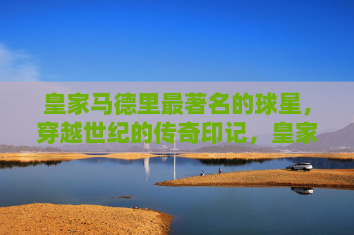 皇家马德里最著名的球星，穿越世纪的传奇印记，皇家马德里世纪巨星，穿越时空的传奇印记