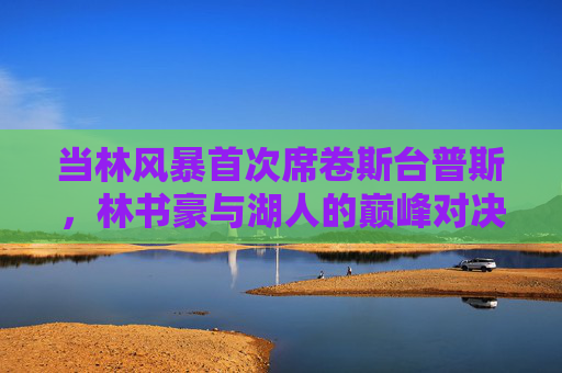 当林风暴首次席卷斯台普斯，林书豪与湖人的巅峰对决，林风暴首袭斯台普斯，林书豪湖人巅峰对决