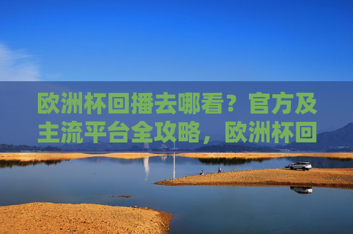 欧洲杯回播去哪看?官方及主流平台全攻略,欧洲杯回播观看渠道,官方及主流平台全攻略
