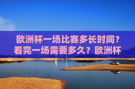 欧洲杯一场比赛多长时间?看完一场需要多久?欧洲杯一场比赛多长时间?看完一场需多久?