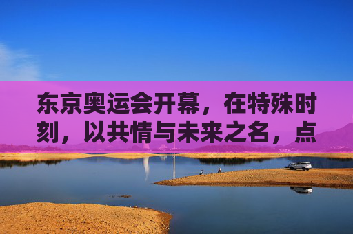 东京奥运会开幕,在特殊时刻,以共情与未来之名,点亮人类微光,东京奥运启幕,共情未来,点亮人类微光