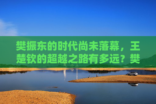 樊振东的时代尚未落幕,王楚钦的超越之路有多远?樊振东时代未落幕,王楚钦超越路多远?