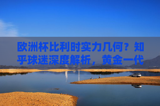 欧洲杯比利时实力几何?知乎球迷深度解析,黄金一代的黄昏还是余晖尚存?欧洲杯比利时实力解析,黄金一代黄昏还是余晖尚存?