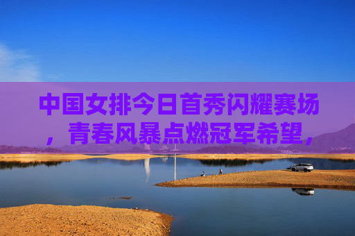 中国女排今日首秀闪耀赛场，青春风暴点燃冠军希望，中国女排首秀闪耀，青春风暴燃冠军希望