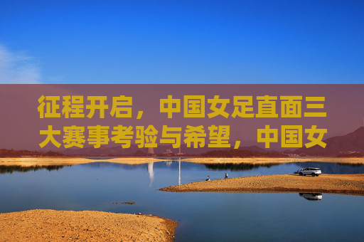 征程开启，中国女足直面三大赛事考验与希望，中国女足征程开启，直面三大赛事考验与希望
