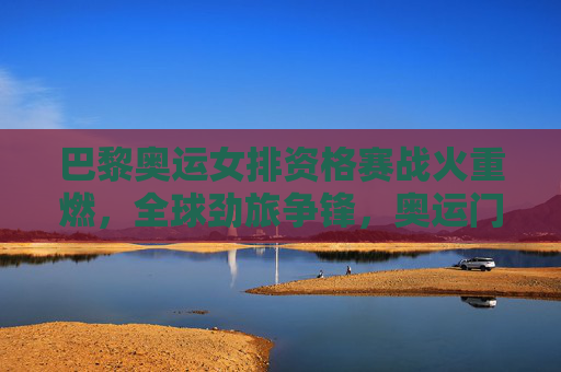 巴黎奥运女排资格赛战火重燃,全球劲旅争锋,奥运门票悬念迭起,巴黎奥运女排资格赛全球劲旅激战 门票悬念迭起