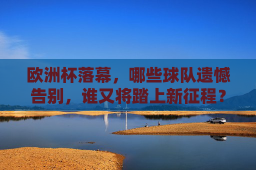 欧洲杯落幕，哪些球队遗憾告别，谁又将踏上新征程？欧洲杯落幕，球队告别遗憾，谁将踏上新征程？