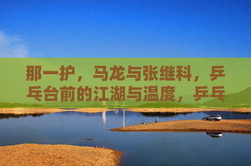 那一护，马龙与张继科，乒乓台前的江湖与温度，乒乓江湖，马龙与张继科的赛场温度