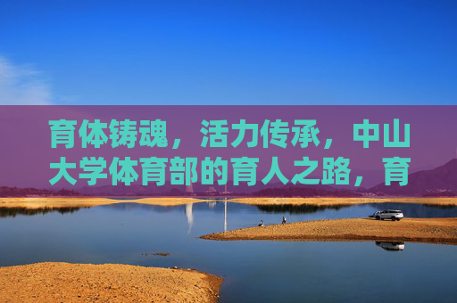 育体铸魂，活力传承，中山大学体育部的育人之路，育体铸魂传活力，中大体育育人路
