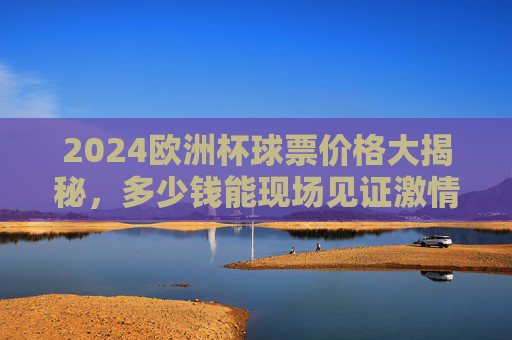 2024欧洲杯球票价格大揭秘,多少钱能现场见证激情?2024欧洲杯球票价格大揭秘,现场见证激情要花多少?