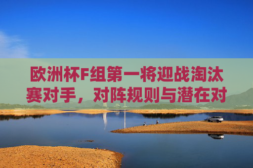 欧洲杯F组第一将迎战淘汰赛对手，对阵规则与潜在对手解析，欧洲杯F组第一淘汰赛对阵规则及潜在对手解析