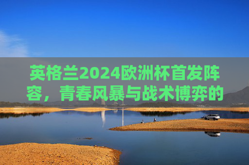 英格兰2024欧洲杯首发阵容,青春风暴与战术博弈的冲击波,英格兰2024欧洲杯首发,青春风暴与战术博弈的冲击波