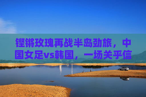 铿锵玫瑰再战半岛劲旅，中国女足vs韩国，一场关乎信仰与未来的对决，铿锵玫瑰再战韩国，信仰与未来的对决