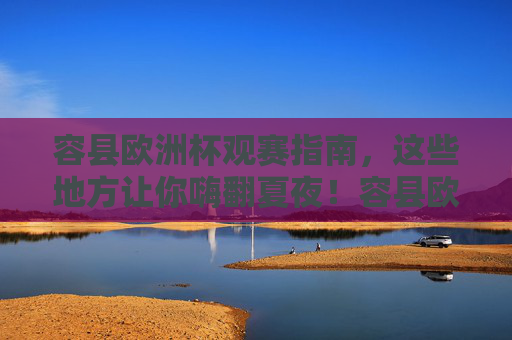 容县欧洲杯观赛指南，这些地方让你嗨翻夏夜！容县欧洲杯观赛指南，嗨翻夏夜的好地方