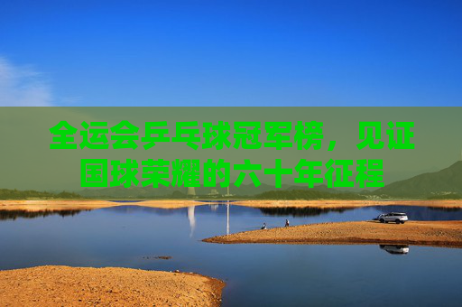 全运会乒乓球冠军榜,见证国球荣耀的六十年征程
