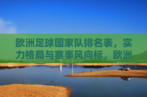 欧洲足球国家队排名表，实力格局与赛事风向标，欧洲足球国家队排名表，实力格局与赛事风向标