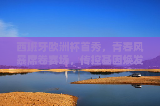西班牙欧洲杯首秀，青春风暴席卷赛场，传控基因焕发新活力，西班牙欧洲杯首秀，青春风暴激活传控基因