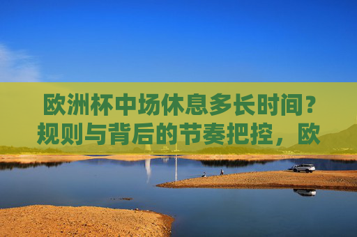 欧洲杯中场休息多长时间?规则与背后的节奏把控,欧洲杯中场休息时间,规则背后的节奏把控