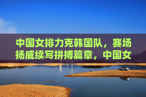 中国女排力克韩国队，赛场扬威续写拼搏篇章，中国女排力克韩国 拼搏扬威续篇章