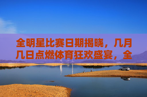 全明星比赛日期揭晓，几月几日点燃体育狂欢盛宴，全明星比赛日期揭晓，点燃体育狂欢盛宴