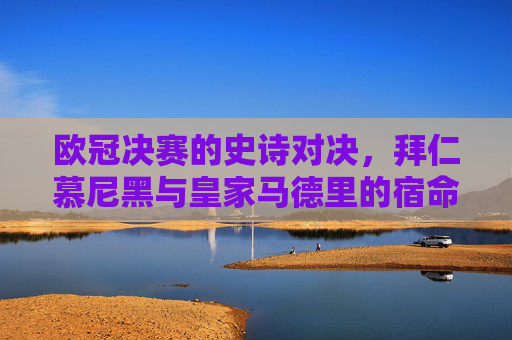 欧冠决赛的史诗对决，拜仁慕尼黑与皇家马德里的宿命之战，欧冠决赛史诗对决，拜仁慕尼黑vs皇马宿命之战