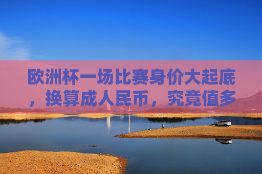 欧洲杯一场比赛身价大起底，换算成人民币，究竟值多少？欧洲杯比赛身价大起底，换算成人民币究竟值多少？
