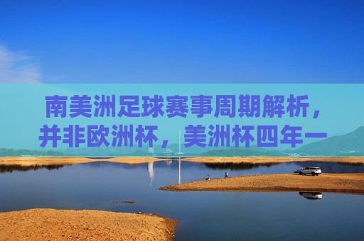 南美洲足球赛事周期解析，并非欧洲杯，美洲杯四年一届，四年一届的美洲杯，南美洲足球赛事周期解析