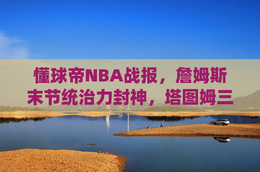懂球帝NBA战报，詹姆斯末节统治力封神，塔图姆三分绝杀逆转雄鹿！今日焦点战速递，詹姆斯末节封神 塔图姆三分绝杀逆转雄鹿 今日焦点战