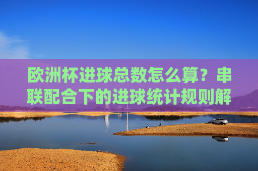 欧洲杯进球总数怎么算?串联配合下的进球统计规则解析,欧洲杯进球总数怎么算?串联配合下的统计规则解析