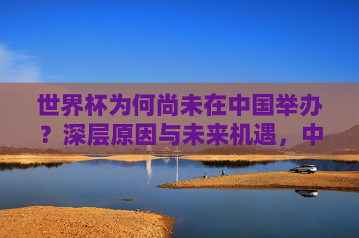 世界杯为何尚未在中国举办?深层原因与未来机遇,中国世界杯之困,深层原因与未来机遇