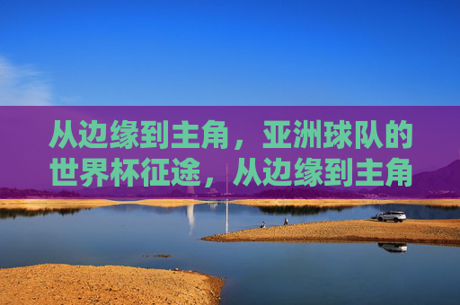 从边缘到主角，亚洲球队的世界杯征途，从边缘到主角，亚洲球队的世界杯征途