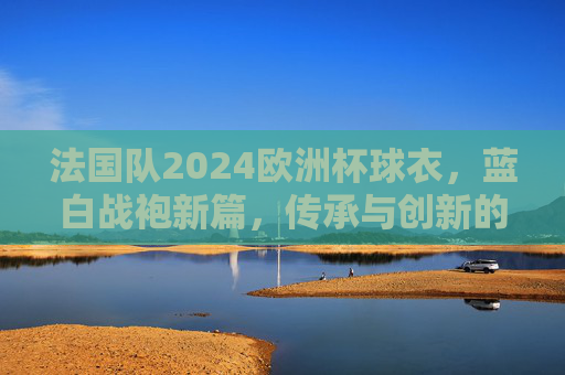 法国队2024欧洲杯球衣,蓝白战袍新篇,传承与创新的视觉盛宴,法国队2024欧洲杯蓝白战袍,传承创新的视觉盛宴