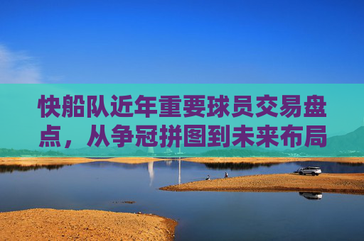 快船队近年重要球员交易盘点,从争冠拼图到未来布局,快船近年交易盘点,从争冠拼图到未来布局