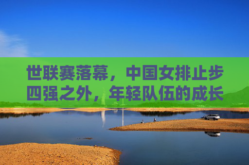 世联赛落幕,中国女排止步四强之外,年轻队伍的成长之痛与未来之路,世联赛落幕,中国女排止步四强外,年轻队伍的成长之痛与未来之路