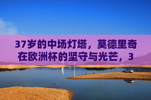 37岁的中场灯塔，莫德里奇在欧洲杯的坚守与光芒，37岁中场灯塔莫德里奇，欧洲杯的坚守与光芒