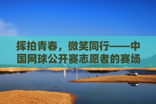 挥拍青春，微笑同行——中国网球公开赛志愿者的赛场风采，挥拍青春，志愿同行——中网志愿者赛场风采