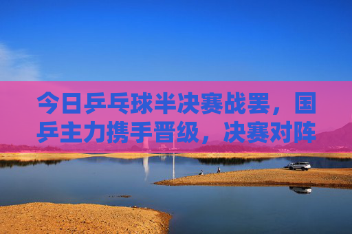 今日乒乓球半决赛战罢,国乒主力携手晋级,决赛对阵悬念揭晓,国乒主力携手晋级 乒乓球决赛对阵悬念揭晓
