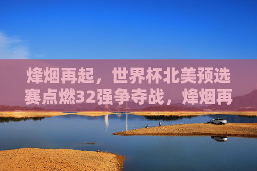 烽烟再起，世界杯北美预选赛点燃32强争夺战，烽烟再起，世界杯北美预选赛32强争夺战