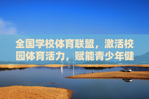 全国学校体育联盟,激活校园体育活力,赋能青少年健康成长,全国学校体育联盟激活校园体育活力 赋能青少年健康成长