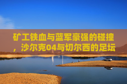 矿工铁血与蓝军豪强的碰撞,沙尔克04与切尔西的足坛经典对决,矿工铁血VS蓝军豪强,沙尔克04与切尔西足坛经典对决