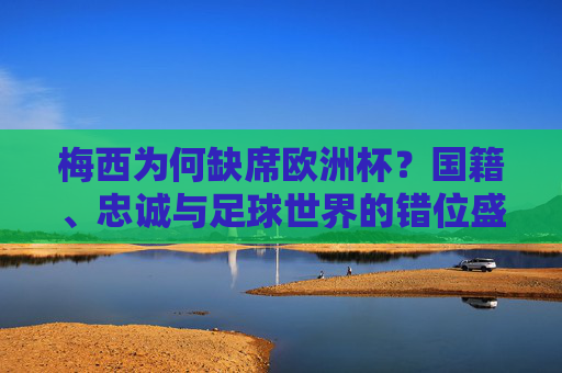 梅西为何缺席欧洲杯?国籍、忠诚与足球世界的错位盛宴