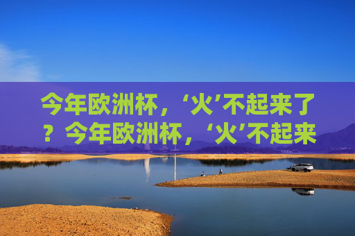 今年欧洲杯,‘火’不起来了?今年欧洲杯,‘火’不起来了?