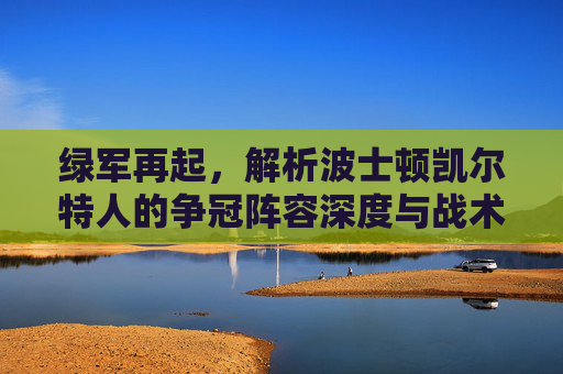 绿军再起，解析波士顿凯尔特人的争冠阵容深度与战术基石，绿军再起，凯尔特人争冠的阵容深度与战术基石