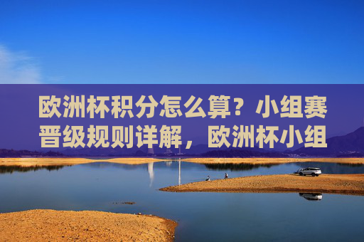 欧洲杯积分怎么算？小组赛晋级规则详解，欧洲杯小组赛积分计算与晋级规则详解