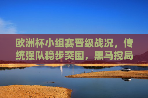 欧洲杯小组赛晋级战况，传统强队稳步突围，黑马搅局悬念丛生，欧洲杯小组赛晋级，传统强队稳步突围，黑马搅局悬念丛生