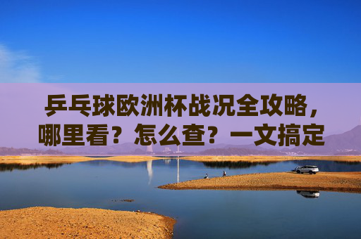 乒乓球欧洲杯战况全攻略,哪里看?怎么查?一文搞定!
