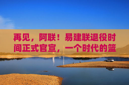 再见，阿联！易建联退役时间正式官宣，一个时代的篮球记忆终章，再见，阿联！易建联退役官宣，一个时代的篮球记忆终章