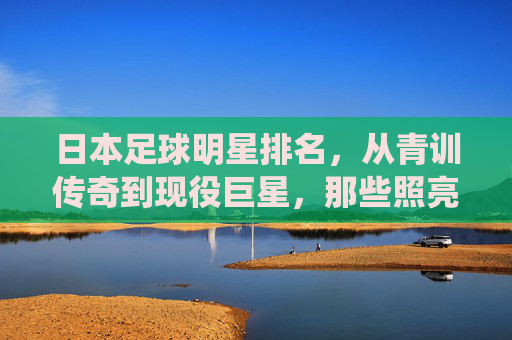 日本足球明星排名，从青训传奇到现役巨星，那些照亮亚洲绿茵的名字，日本足球明星排名，从青训传奇到现役巨星的亚洲绿茵星光