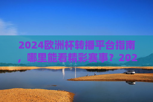 2024欧洲杯转播平台指南，哪里能看精彩赛事？2024欧洲杯转播平台指南，哪里看精彩赛事？