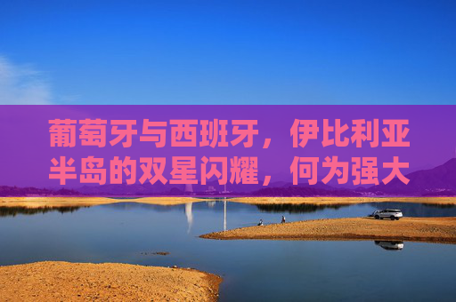 葡萄牙与西班牙,伊比利亚半岛的双星闪耀,何为强大的多元解读,伊比利亚双星,葡萄牙与西班牙的强大多元解读